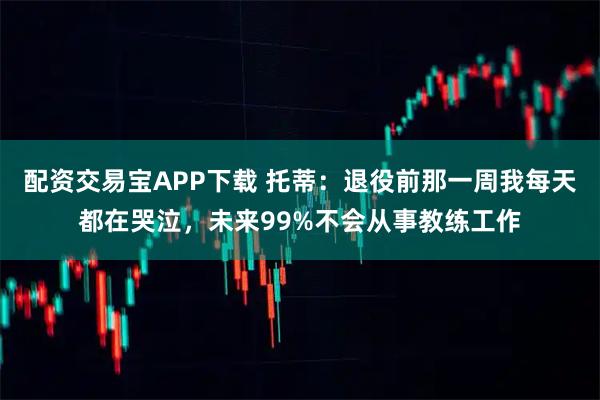 配资交易宝APP下载 托蒂：退役前那一周我每天都在哭泣，未来99%不会从事教练工作