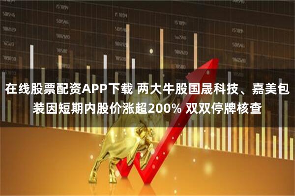 在线股票配资APP下载 两大牛股国晟科技、嘉美包装因短期内股价涨超200% 双双停牌核查