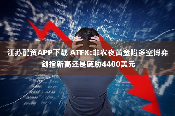 江苏配资APP下载 ATFX:非农夜黄金陷多空博弈 剑指新高还是威胁4400美元
