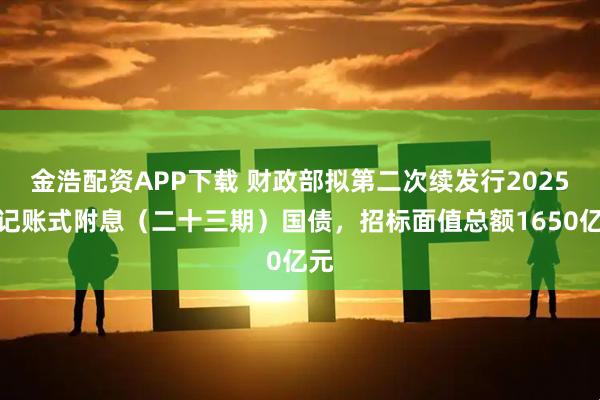 金浩配资APP下载 财政部拟第二次续发行2025年记账式附息（二十三期）国债，招标面值总额1650亿元