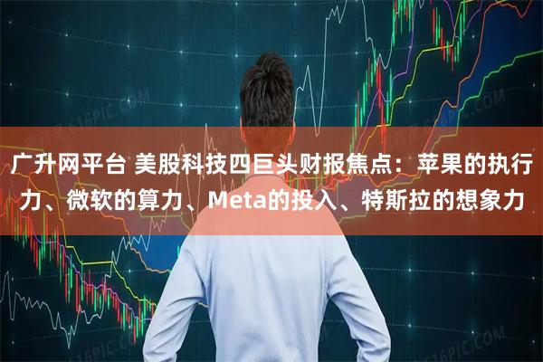广升网平台 美股科技四巨头财报焦点：苹果的执行力、微软的算力、Meta的投入、特斯拉的想象力