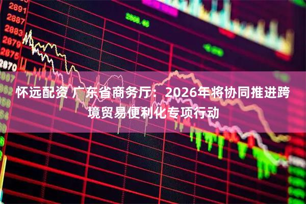 怀远配资 广东省商务厅：2026年将协同推进跨境贸易便利化专项行动