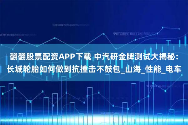 翻翻股票配资APP下载 中汽研金牌测试大揭秘：长城轮胎如何做到抗撞击不鼓包_山海_性能_电车