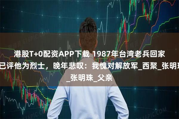 港股T+0配资APP下载 1987年台湾老兵回家，家乡已评他为烈士，晚年悲叹：我愧对解放军_西聚_张明珠_父亲
