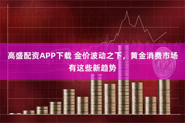 高盛配资APP下载 金价波动之下，黄金消费市场有这些新趋势