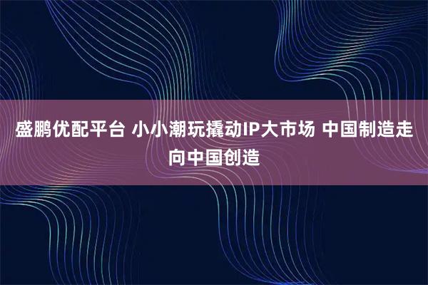 盛鹏优配平台 小小潮玩撬动IP大市场 中国制造走向中国创造