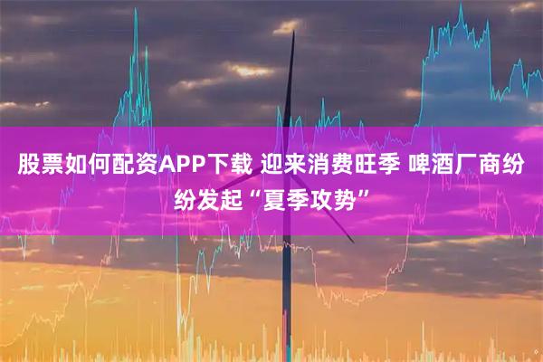 股票如何配资APP下载 迎来消费旺季 啤酒厂商纷纷发起“夏季攻势”