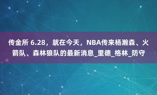 传金所 6.28，就在今天，NBA传来杨瀚森、火箭队、森林狼队的最新消息_里德_格林_防守