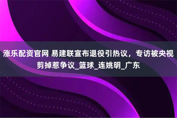 涨乐配资官网 易建联宣布退役引热议，专访被央视剪掉惹争议_篮球_连姚明_广东