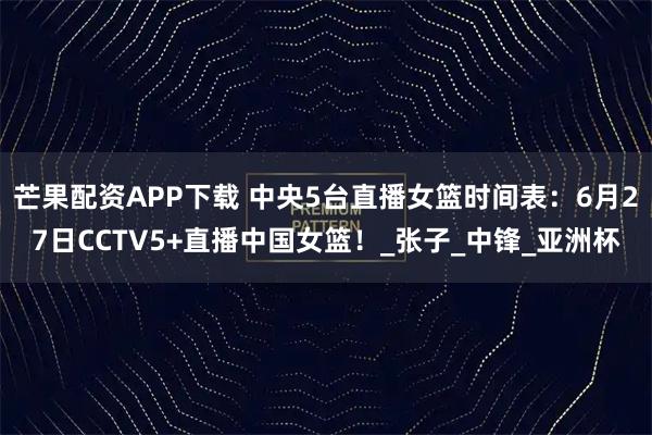 芒果配资APP下载 中央5台直播女篮时间表：6月27日CCTV5+直播中国女篮！_张子_中锋_亚洲杯