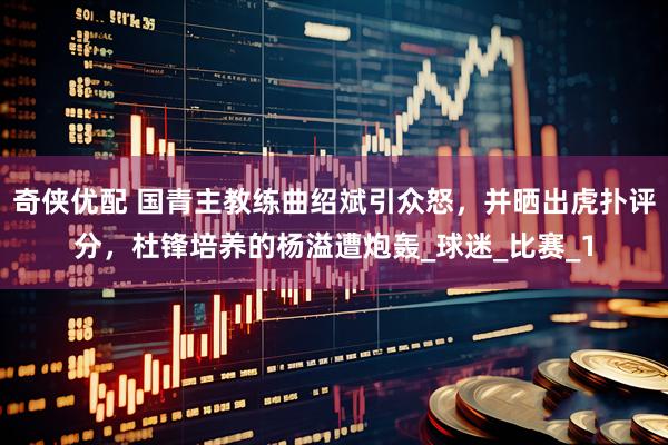 奇侠优配 国青主教练曲绍斌引众怒，并晒出虎扑评分，杜锋培养的杨溢遭炮轰_球迷_比赛_1