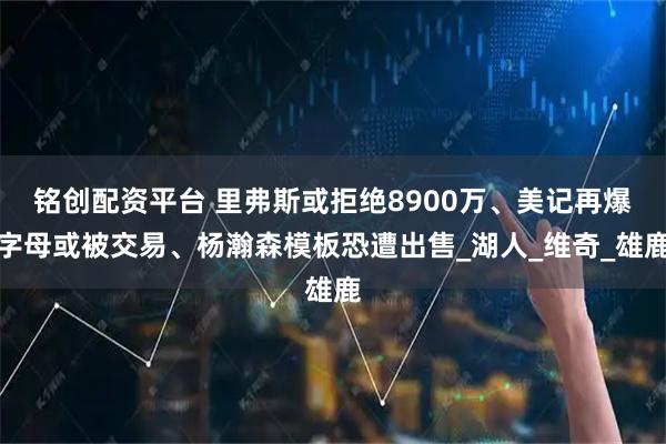 铭创配资平台 里弗斯或拒绝8900万、美记再爆字母或被交易、杨瀚森模板恐遭出售_湖人_维奇_雄鹿