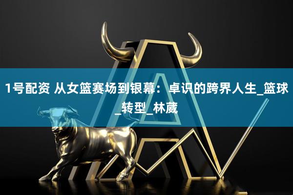 1号配资 从女篮赛场到银幕：卓识的跨界人生_篮球_转型_林葳