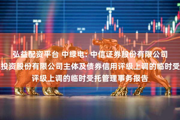 弘益配资平台 中绿电: 中信证券股份有限公司关于天津中绿电投资股份有限公司主体及债券信用评级上调的临时受托管理事务报告