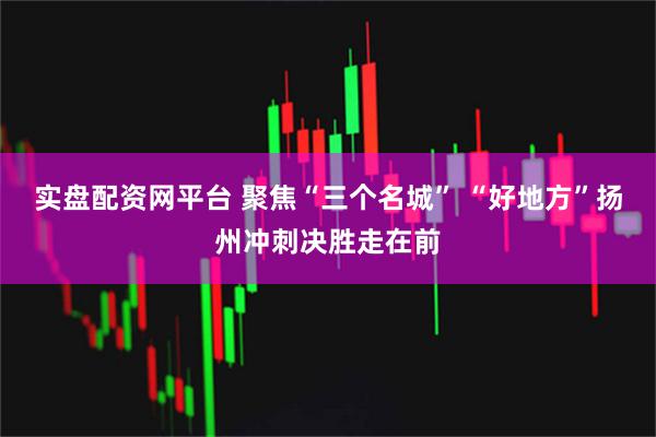 实盘配资网平台 聚焦“三个名城” “好地方”扬州冲刺决胜走在前