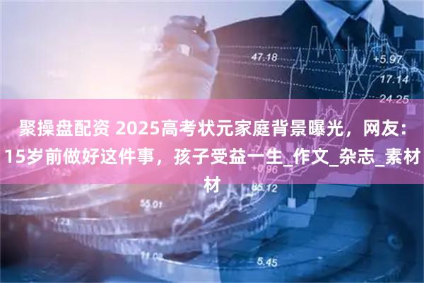 聚操盘配资 2025高考状元家庭背景曝光，网友：15岁前做好这件事，孩子受益一生_作文_杂志_素材