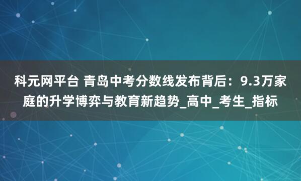 科元网平台 青岛中考分数线发布背后：9.3万家庭的升学博弈与教育新趋势_高中_考生_指标