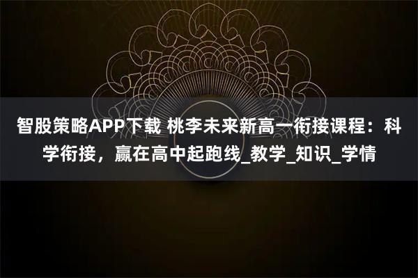 智股策略APP下载 桃李未来新高一衔接课程：科学衔接，赢在高中起跑线_教学_知识_学情