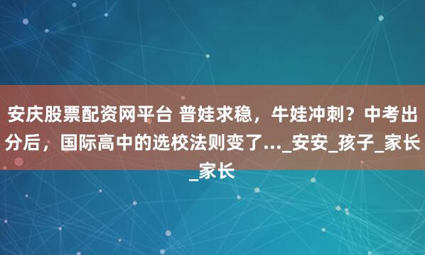 安庆股票配资网平台 普娃求稳，牛娃冲刺？中考出分后，国际高中的选校法则变了..._安安_孩子_家长