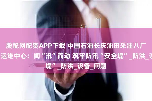 股配网配资APP下载 中国石油长庆油田采油八厂吴定生产运维中心：闻“汛”而动 筑牢防汛“安全堤”_防洪_设备_问题