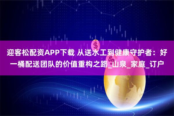 迎客松配资APP下载 从送水工到健康守护者：好一桶配送团队的价值重构之路_山泉_家庭_订户