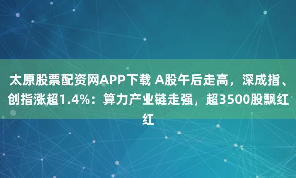 太原股票配资网APP下载 A股午后走高，深成指、创指涨超1.4%：算力产业链走强，超3500股飘红