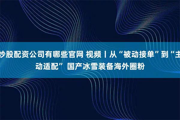 炒股配资公司有哪些官网 视频丨从“被动接单”到“主动适配” 国产冰雪装备海外圈粉
