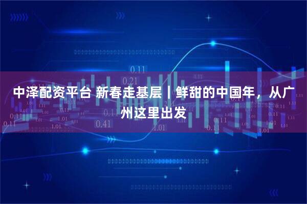 中泽配资平台 新春走基层｜鲜甜的中国年，从广州这里出发