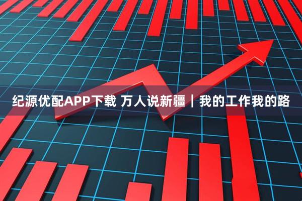 纪源优配APP下载 万人说新疆｜我的工作我的路