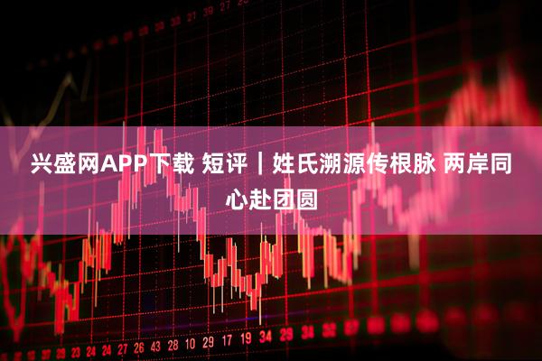 兴盛网APP下载 短评｜姓氏溯源传根脉 两岸同心赴团圆