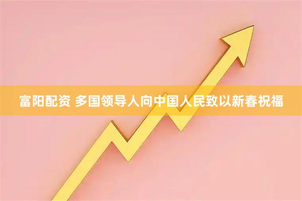 富阳配资 多国领导人向中国人民致以新春祝福