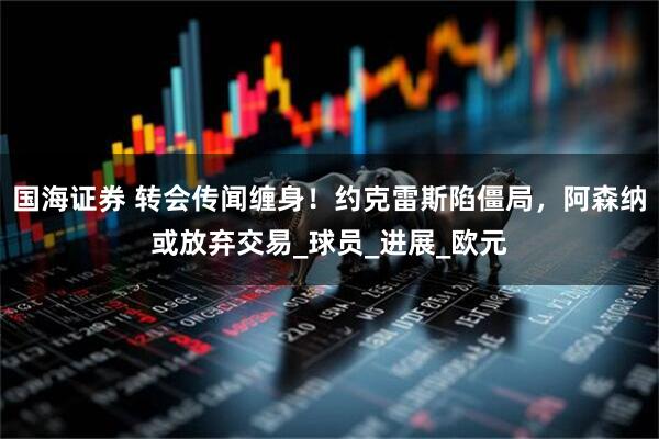 国海证券 转会传闻缠身！约克雷斯陷僵局，阿森纳或放弃交易_球员_进展_欧元