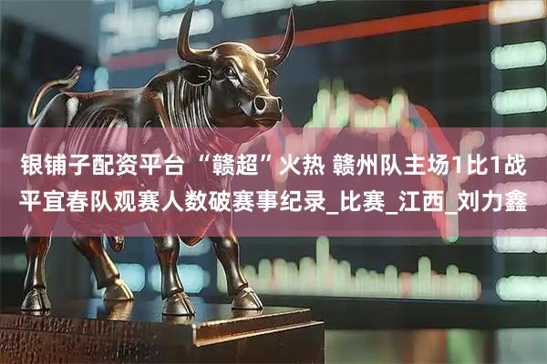 银铺子配资平台 “赣超”火热 赣州队主场1比1战平宜春队观赛人数破赛事纪录_比赛_江西_刘力鑫
