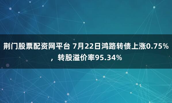 荆门股票配资网平台 7月22日鸿路转债上涨0.75%，转股溢价率95.34%