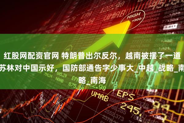 红股网配资官网 特朗普出尔反尔，越南被摆了一道？苏林对中国示好，国防部通告字少事大_中越_战略_南海