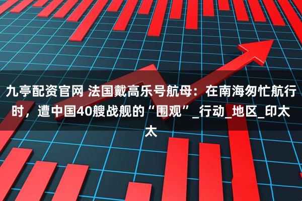 九亭配资官网 法国戴高乐号航母：在南海匆忙航行时，遭中国40艘战舰的“围观”_行动_地区_印太