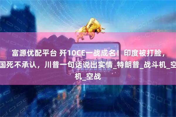 富源优配平台 歼10CE一战成名！印度被打脸，法国死不承认，川普一句话说出实情_特朗普_战斗机_空战