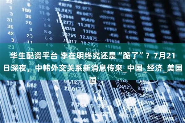 华生配资平台 李在明终究还是“跪了”？7月21日深夜，中韩外交关系新消息传来_中国_经济_美国