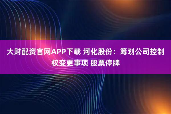 大财配资官网APP下载 河化股份：筹划公司控制权变更事项 股票停牌