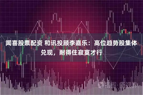 闻喜股票配资 和讯投顾李嘉乐：高位趋势股集体兑现，耐得住寂寞才行