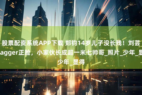 股票配资系统APP下载 郑钧14岁儿子没长残！刘芸晒Jagger正脸，小家伙长成超一米七帅哥_照片_少年_显得