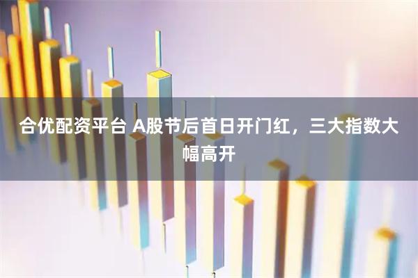 合优配资平台 A股节后首日开门红，三大指数大幅高开