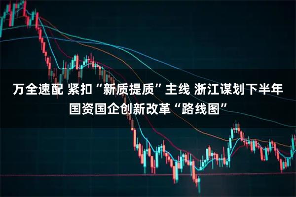 万全速配 紧扣“新质提质”主线 浙江谋划下半年国资国企创新改革“路线图”