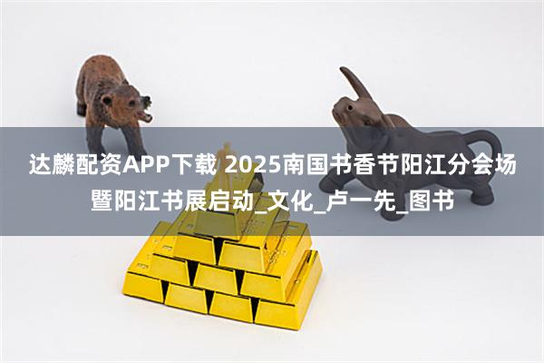 达麟配资APP下载 2025南国书香节阳江分会场暨阳江书展启动_文化_卢一先_图书