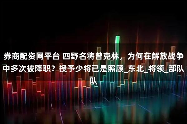 券商配资网平台 四野名将曾克林，为何在解放战争中多次被降职？授予少将已是照顾_东北_将领_部队