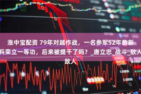 涨中宝配资 79年对越作战，一名参军52年的新兵荣立一等功，后来被提干了吗？_唐立忠_战斗_敌人
