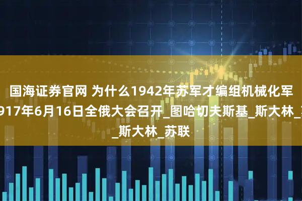 国海证券官网 为什么1942年苏军才编组机械化军？1917年6月16日全俄大会召开_图哈切夫斯基_斯大林_苏联