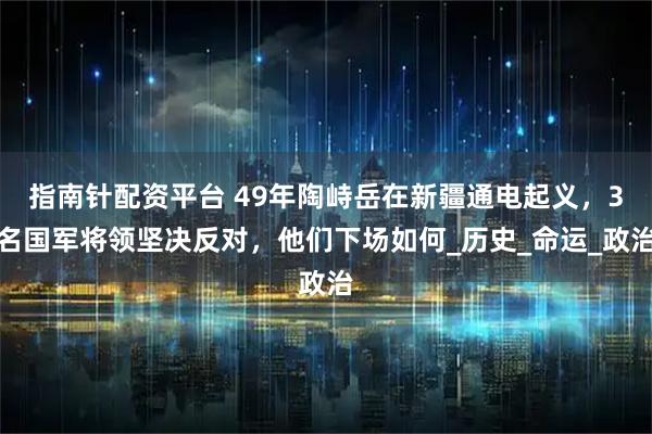 指南针配资平台 49年陶峙岳在新疆通电起义，3名国军将领坚决反对，他们下场如何_历史_命运_政治