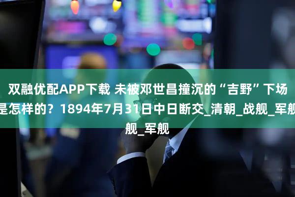 双融优配APP下载 未被邓世昌撞沉的“吉野”下场是怎样的？1894年7月31日中日断交_清朝_战舰_军舰