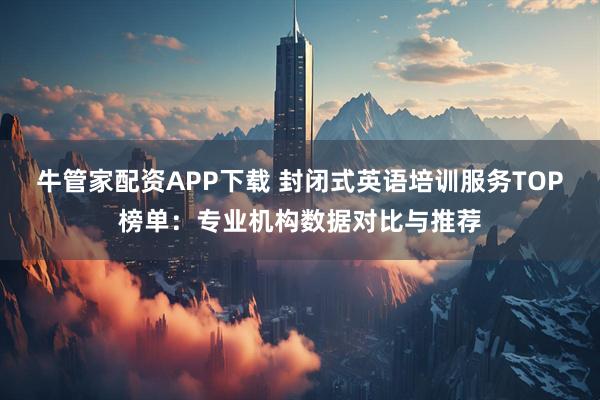 牛管家配资APP下载 封闭式英语培训服务TOP榜单：专业机构数据对比与推荐